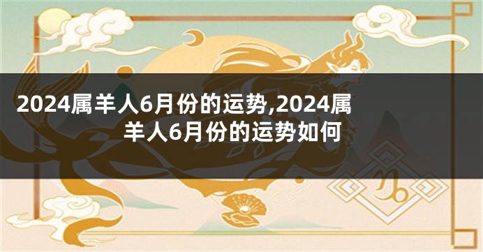 2024属羊人6月份的运势,2024属羊人6月份的运势如何