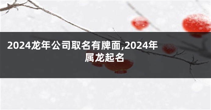 2024龙年公司取名有牌面,2024年属龙起名