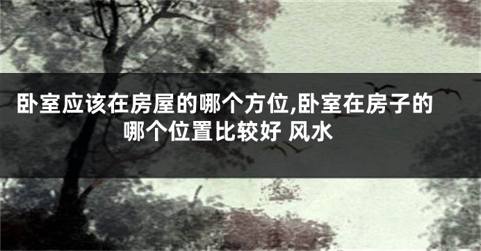 卧室应该在房屋的哪个方位,卧室在房子的哪个位置比较好 风水