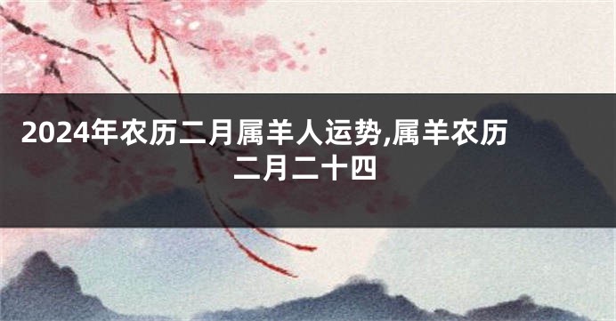 2024年农历二月属羊人运势,属羊农历二月二十四