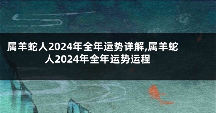 属羊蛇人2024年全年运势详解,属羊蛇人2024年全年运势运程