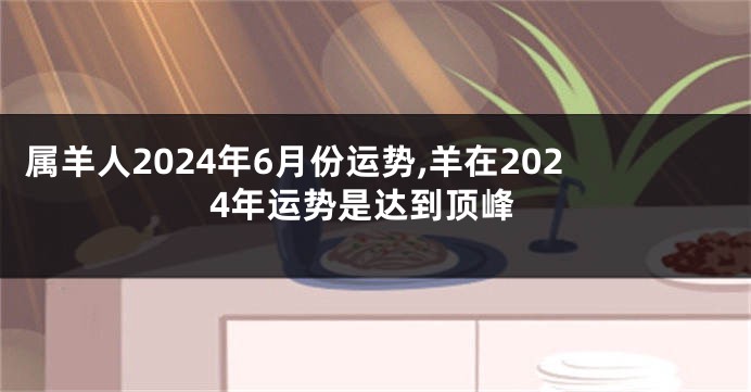 属羊人2024年6月份运势,羊在2024年运势是达到顶峰