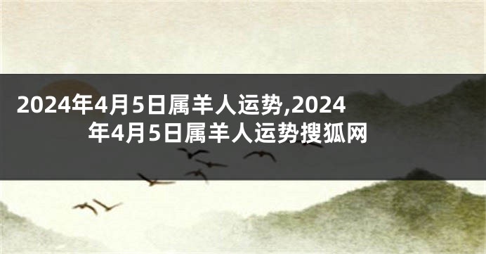 2024年4月5日属羊人运势,2024年4月5日属羊人运势搜狐网