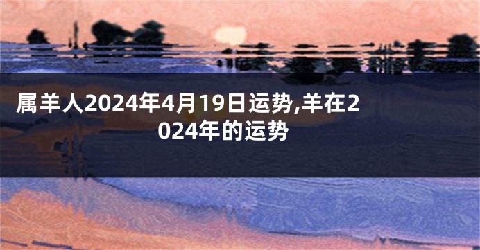 属羊人2024年4月19日运势,羊在2024年的运势