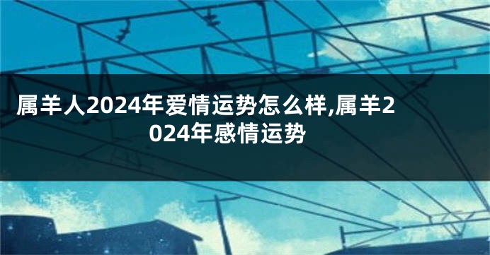 属羊人2024年爱情运势怎么样,属羊2024年感情运势