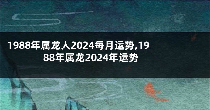 1988年属龙人2024每月运势,1988年属龙2024年运势