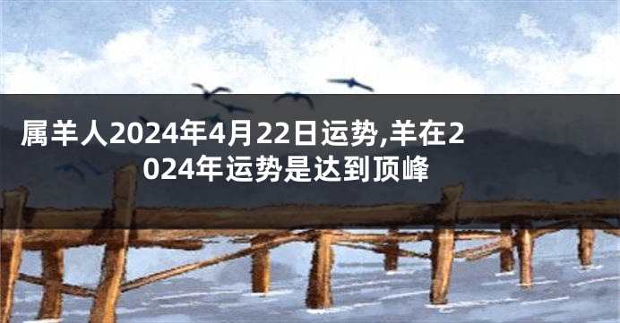 属羊人2024年4月22日运势,羊在2024年运势是达到顶峰