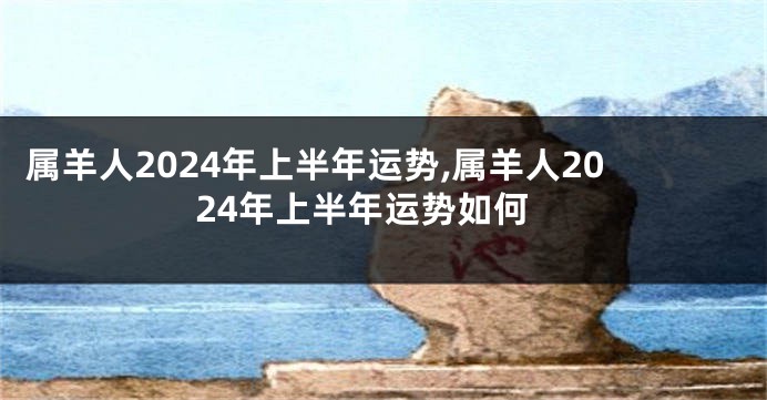 属羊人2024年上半年运势,属羊人2024年上半年运势如何