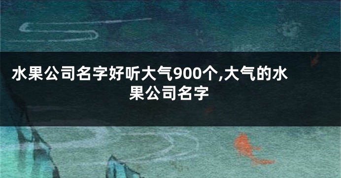 水果公司名字好听大气900个,大气的水果公司名字