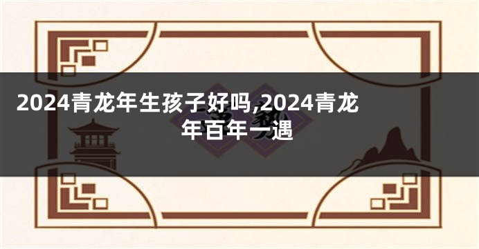 2024青龙年生孩子好吗,2024青龙年百年一遇