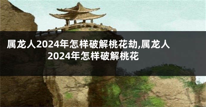 属龙人2024年怎样破解桃花劫,属龙人2024年怎样破解桃花