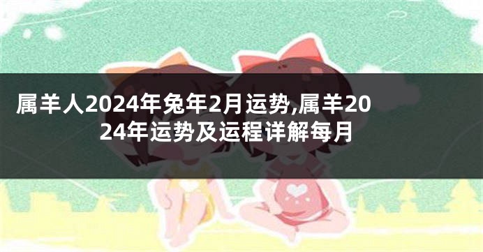 属羊人2024年兔年2月运势,属羊2024年运势及运程详解每月