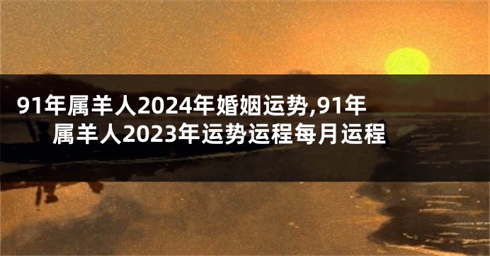 91年属羊人2024年婚姻运势,91年属羊人2023年运势运程每月运程