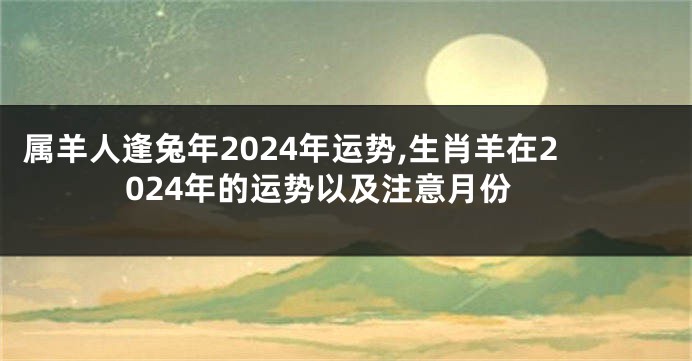属羊人逢兔年2024年运势,生肖羊在2024年的运势以及注意月份