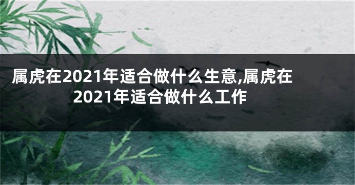 属虎在2021年适合做什么生意,属虎在2021年适合做什么工作