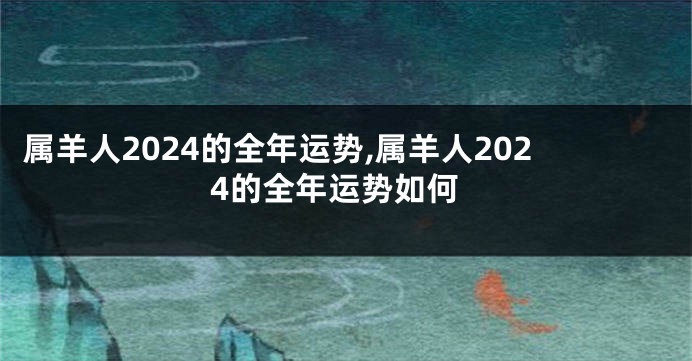 属羊人2024的全年运势,属羊人2024的全年运势如何