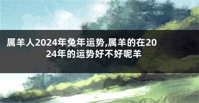 属羊人2024年兔年运势,属羊的在2024年的运势好不好呢羊