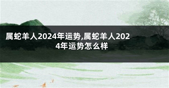 属蛇羊人2024年运势,属蛇羊人2024年运势怎么样