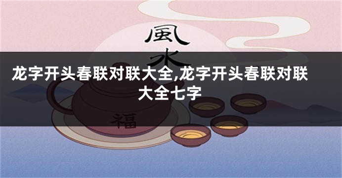 龙字开头春联对联大全,龙字开头春联对联大全七字