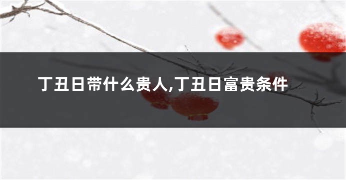 丁丑日带什么贵人,丁丑日富贵条件