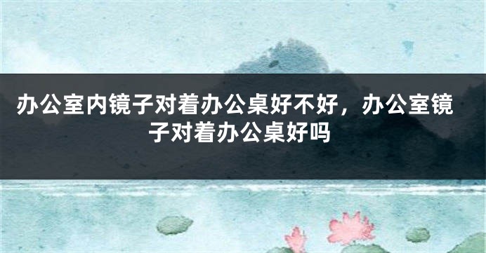 办公室内镜子对着办公桌好不好，办公室镜子对着办公桌好吗