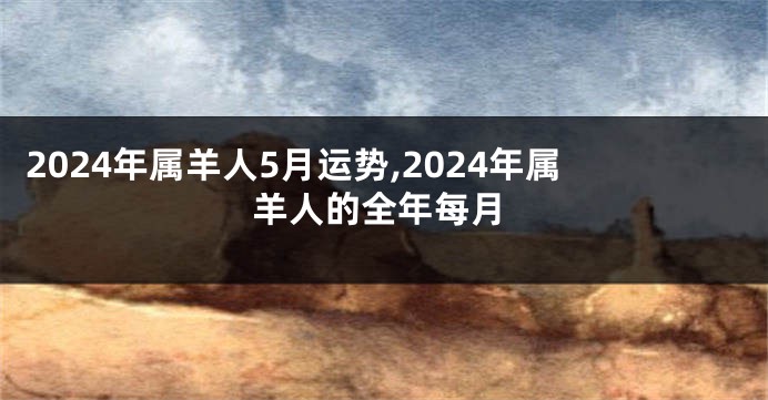 2024年属羊人5月运势,2024年属羊人的全年每月