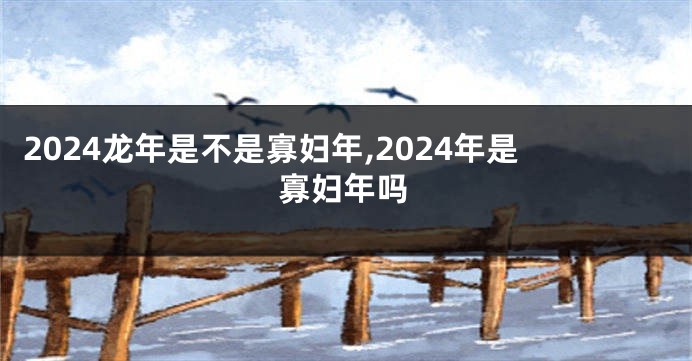 2024龙年是不是寡妇年,2024年是寡妇年吗