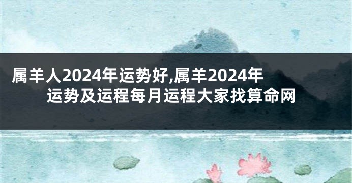 属羊人2024年运势好,属羊2024年运势及运程每月运程大家找算命网