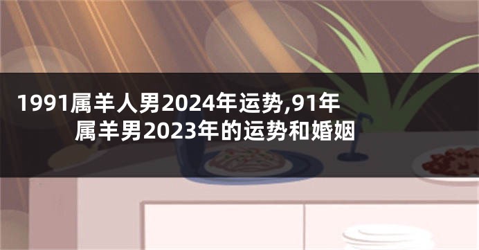 1991属羊人男2024年运势,91年属羊男2023年的运势和婚姻