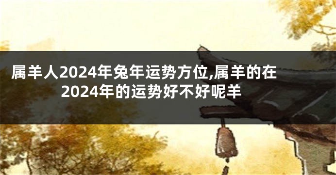 属羊人2024年兔年运势方位,属羊的在2024年的运势好不好呢羊