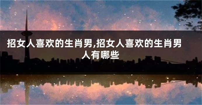 招女人喜欢的生肖男,招女人喜欢的生肖男人有哪些