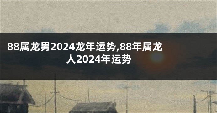 88属龙男2024龙年运势,88年属龙人2024年运势