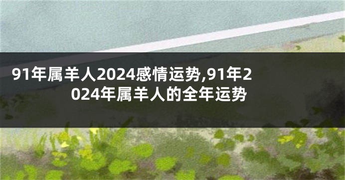 91年属羊人2024感情运势,91年2024年属羊人的全年运势