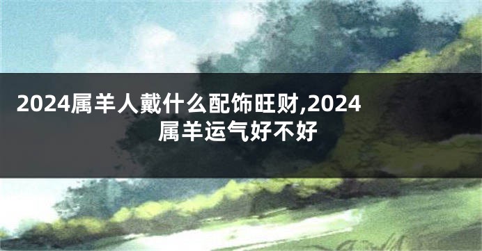 2024属羊人戴什么配饰旺财,2024属羊运气好不好