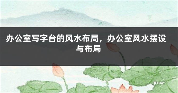 办公室写字台的风水布局，办公室风水摆设与布局