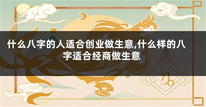 什么八字的人适合创业做生意,什么样的八字适合经商做生意