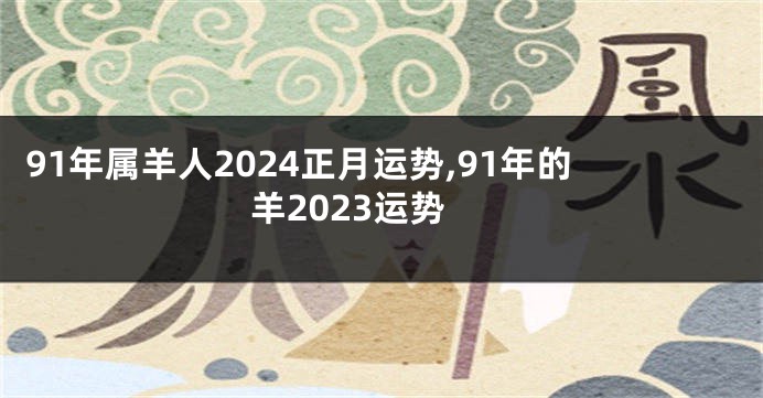 91年属羊人2024正月运势,91年的羊2023运势