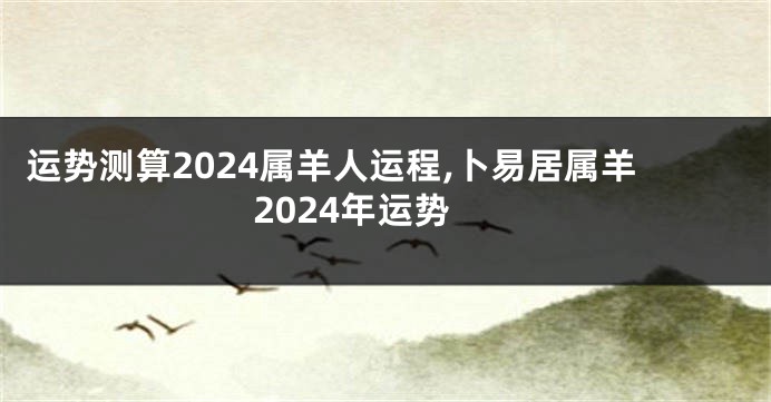 运势测算2024属羊人运程,卜易居属羊2024年运势