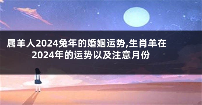 属羊人2024兔年的婚姻运势,生肖羊在2024年的运势以及注意月份