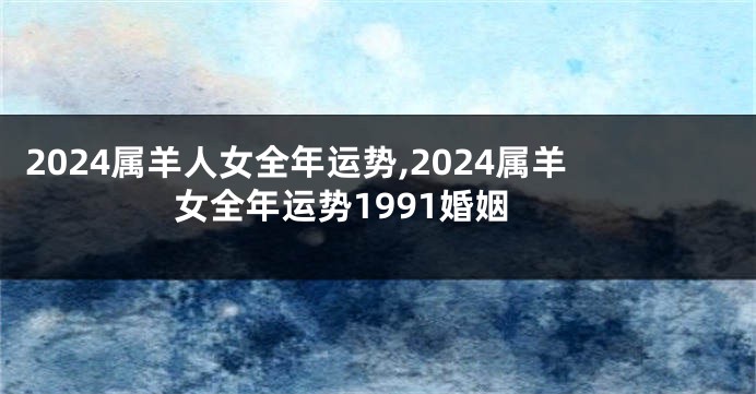 2024属羊人女全年运势,2024属羊女全年运势1991婚姻