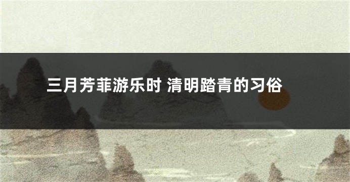 三月芳菲游乐时 清明踏青的习俗
