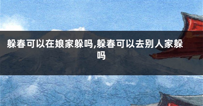 躲春可以在娘家躲吗,躲春可以去别人家躲吗