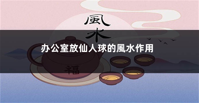 办公室放仙人球的風水作用