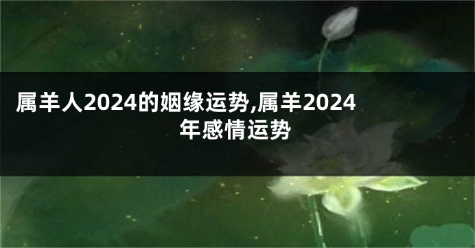 属羊人2024的姻缘运势,属羊2024年感情运势