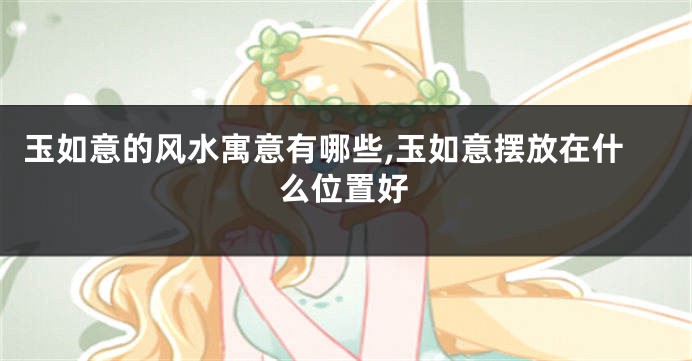 玉如意的风水寓意有哪些,玉如意摆放在什么位置好