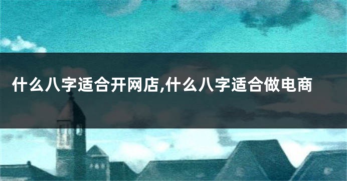 什么八字适合开网店,什么八字适合做电商