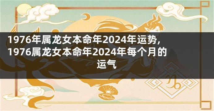 1976年属龙女本命年2024年运势,1976属龙女本命年2024年每个月的运气