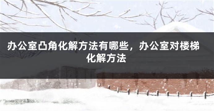 办公室凸角化解方法有哪些，办公室对楼梯化解方法
