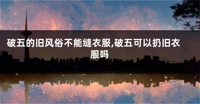 破五的旧风俗不能缝衣服,破五可以扔旧衣服吗