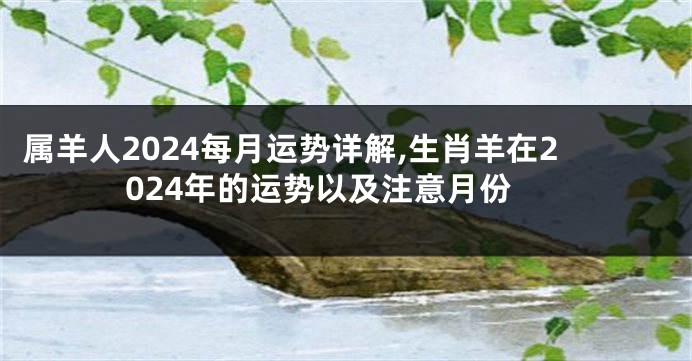 属羊人2024每月运势详解,生肖羊在2024年的运势以及注意月份